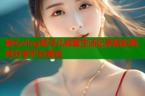 糖心vlog妮可儿甜蜜生活记录精彩瞬间分享平台首选