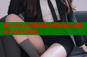 糖心vlog会员版精彩内容独家呈现精彩生活尽在掌握