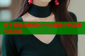 饼干姐姐全新糖心vlog甜蜜分享温暖生活点滴