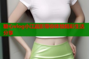 糖心vlog小江疏影带你体验精彩生活分享
