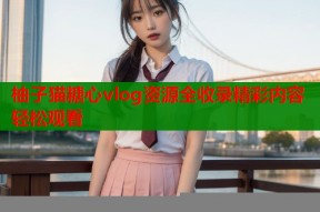 柚子猫糖心vlog资源全收录精彩内容轻松观看