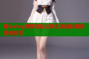 糖心vlog悠悠轻松记录生活精彩瞬间快速分享