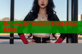 糖心vlog推广码轻松分享快速涨粉必备利器