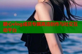 糖心vlog成员专属高清创作与社交互动平台