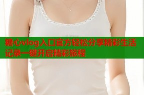糖心vlog入口官方轻松分享精彩生活记录一键开启精彩旅程