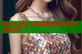 糖心vlog私人订制高品质生活记录与创意分享