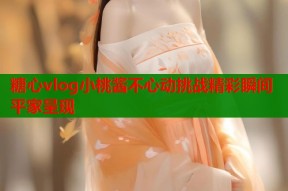 糖心vlog小桃酱不心动挑战精彩瞬间平家呈现