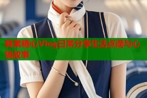 韩棠糖心Vlog日常分享生活点滴与心情故事