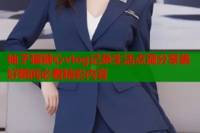 柚子猫糖心vlog记录生活点滴分享美好瞬间必看精彩内容
