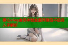糖心vlog会员体验全面评测值不值得入手解析