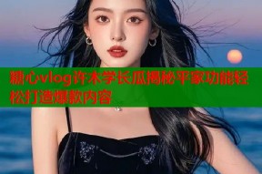 糖心vlog许木学长瓜揭秘平家功能轻松打造爆款内容