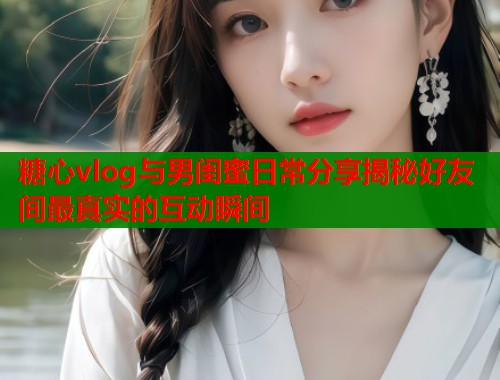 糖心vlog与男闺蜜日常分享揭秘好友间最真实的互动瞬间  第1张