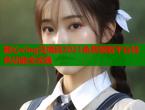糖心vlog兑换码2021免费领取平台特色功能全攻略  第1张