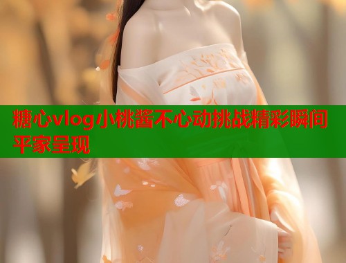 糖心vlog小桃酱不心动挑战精彩瞬间平家呈现  第1张