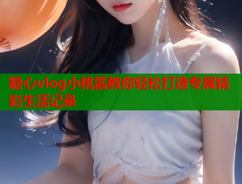 糖心vlog小桃酱教你轻松打造专属精彩生活记录  第1张