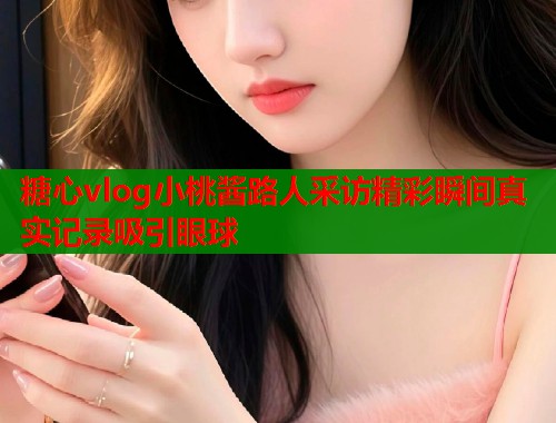 糖心vlog小桃酱路人采访精彩瞬间真实记录吸引眼球  第1张