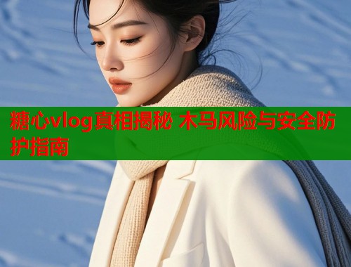 糖心vlog真相揭秘 木马风险与安全防护指南  第1张