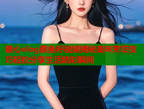 糖心vlog蔡鱼籽视频揭秘美味烹饪技巧轻松分享生活精彩瞬间  第1张