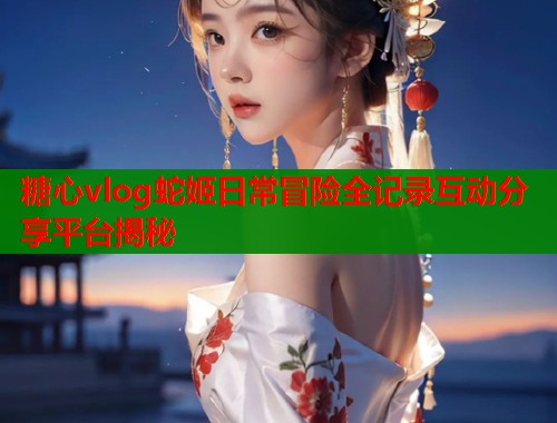糖心vlog蛇姬日常冒险全记录互动分享平台揭秘  第1张
