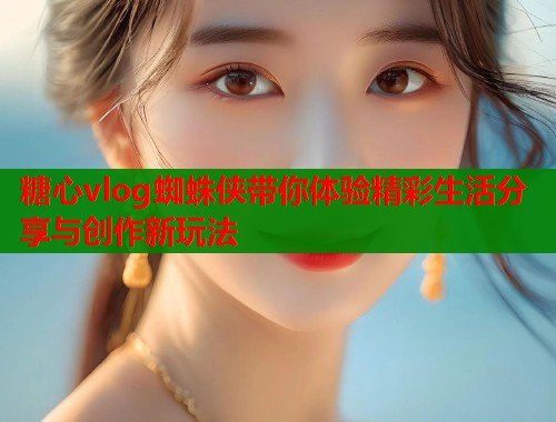 糖心vlog蜘蛛侠带你体验精彩生活分享与创作新玩法  第1张