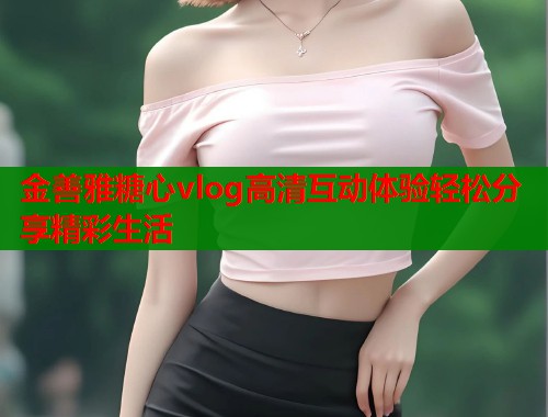 金善雅糖心vlog高清互动体验轻松分享精彩生活  第1张