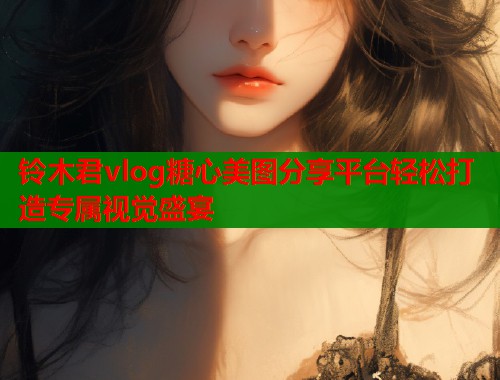 铃木君vlog糖心美图分享平台轻松打造专属视觉盛宴  第2张