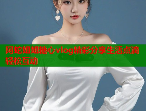 阿蛇姐姐糖心vlog精彩分享生活点滴轻松互动  第1张
