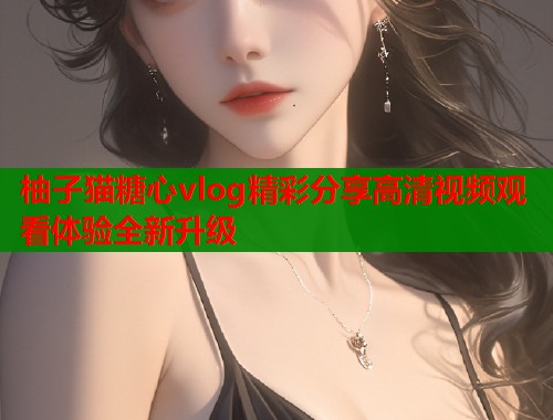 柚子猫糖心vlog精彩分享高清视频观看体验全新升级  第2张