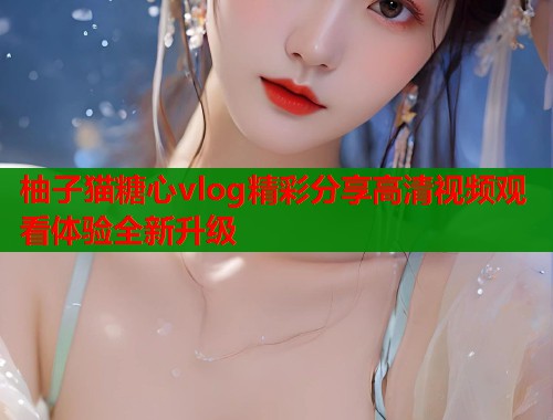 柚子猫糖心vlog精彩分享高清视频观看体验全新升级  第1张