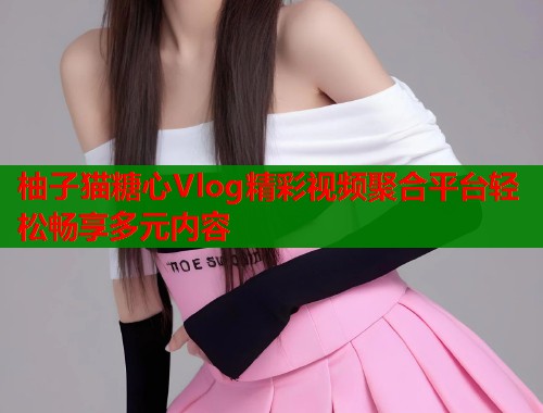 柚子猫糖心Vlog精彩视频聚合平台轻松畅享多元内容  第1张