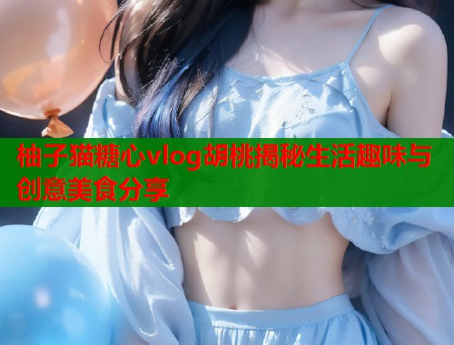 柚子猫糖心vlog胡桃揭秘生活趣味与创意美食分享  第1张
