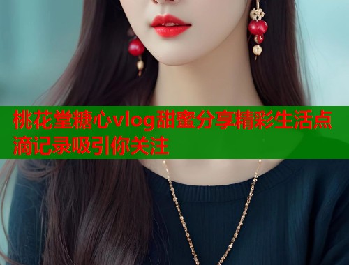 桃花堂糖心vlog甜蜜分享精彩生活点滴记录吸引你关注  第1张