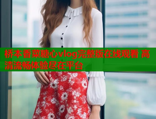 桥本香菜糖心vlog完整版在线观看 高清流畅体验尽在平台  第2张