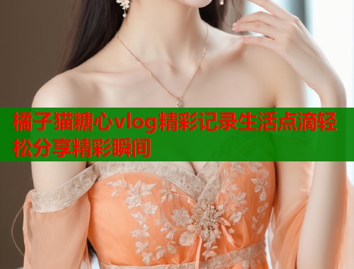 橘子猫糖心vlog精彩记录生活点滴轻松分享精彩瞬间  第1张