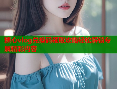 糖心vlog兑换码领取攻略轻松解锁专属精彩内容  第2张