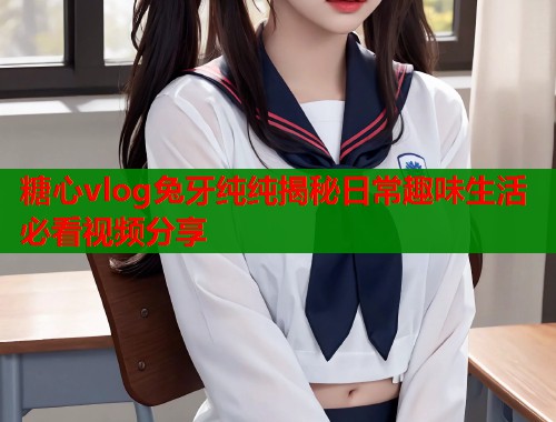 糖心vlog兔牙纯纯揭秘日常趣味生活必看视频分享  第1张