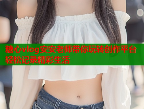 糖心vlog安安老师带你玩转创作平台轻松记录精彩生活  第1张