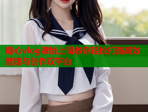 糖心vlog淑怡上司教你轻松打造高效管理与创作双平台  第1张