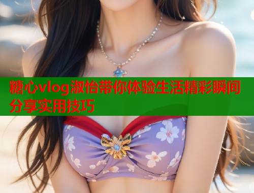 糖心vlog淑怡带你体验生活精彩瞬间分享实用技巧  第1张