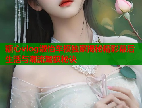 糖心vlog淑怡车模独家揭秘精彩幕后生活与潮流驾驭秘诀  第2张