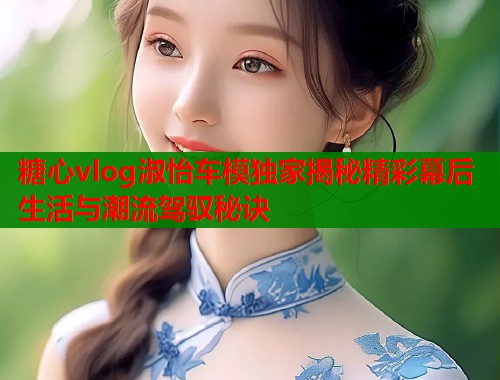 糖心vlog淑怡车模独家揭秘精彩幕后生活与潮流驾驭秘诀  第1张