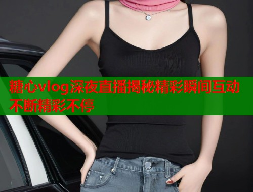 糖心vlog深夜直播揭秘精彩瞬间互动不断精彩不停  第1张