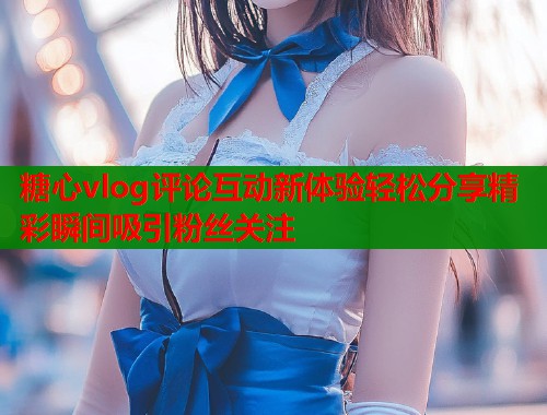 糖心vlog评论互动新体验轻松分享精彩瞬间吸引粉丝关注  第2张