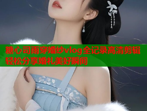 糖心司雨穿婚纱vlog全记录高清剪辑轻松分享婚礼美好瞬间  第1张