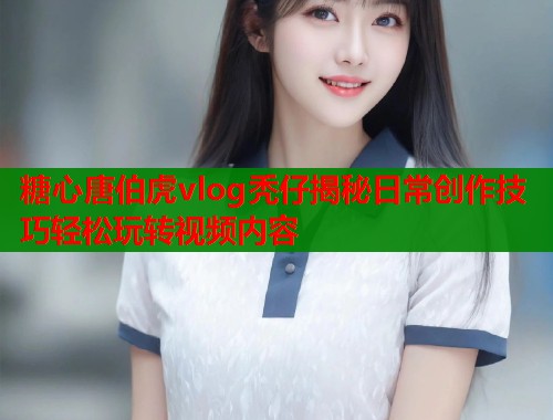 糖心唐伯虎vlog秃仔揭秘日常创作技巧轻松玩转视频内容  第2张