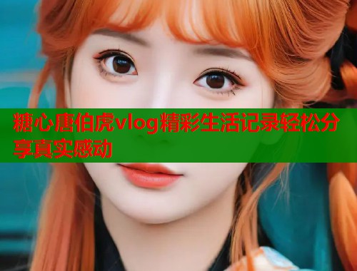 糖心唐伯虎vlog精彩生活记录轻松分享真实感动  第1张