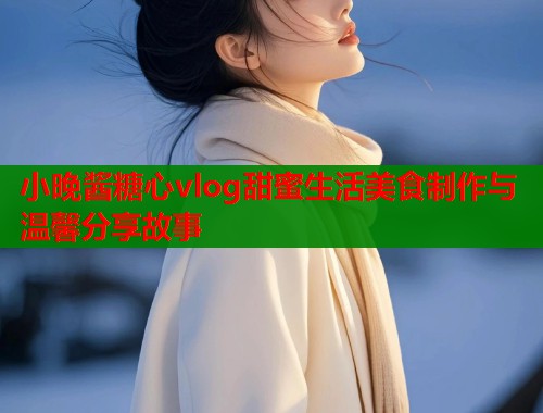 小晚酱糖心vlog甜蜜生活美食制作与温馨分享故事  第1张