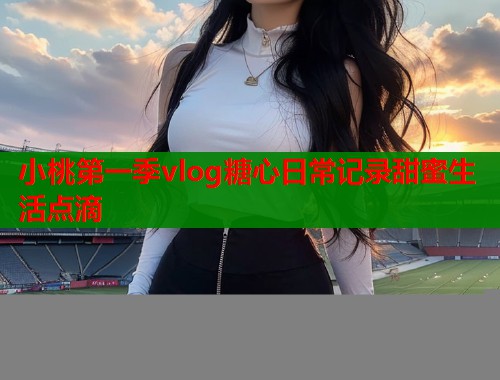 小桃第一季vlog糖心日常记录甜蜜生活点滴  第1张