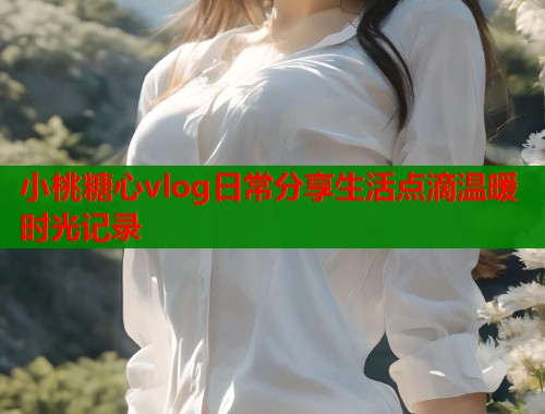 小桃糖心vlog日常分享生活点滴温暖时光记录  第1张