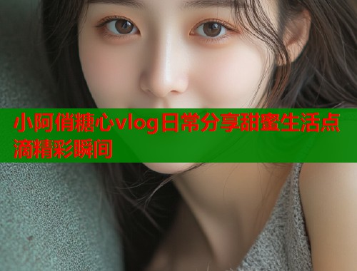 小阿俏糖心vlog日常分享甜蜜生活点滴精彩瞬间  第1张